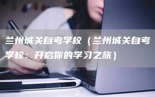 兰州城关自考学校（兰州城关自考学校：开启你的学习之旅）(图1)