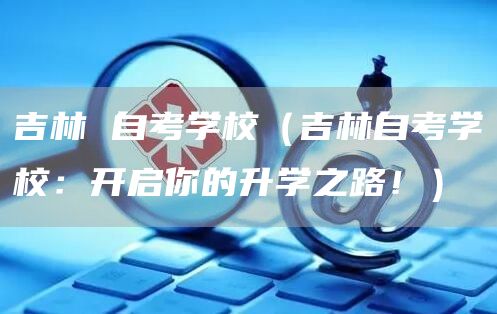 吉林 自考学校（吉林自考学校：开启你的升学之路！）