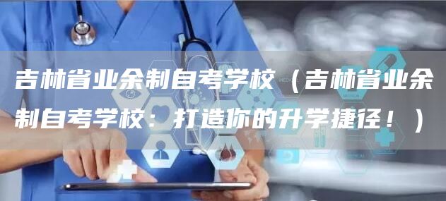 吉林省业余制自考学校（吉林省业余制自考学校：打造你的升学捷径！）