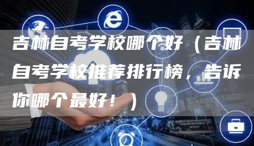吉林自考学校哪个好（吉林自考学校推荐排行榜，告诉你哪个最好！）