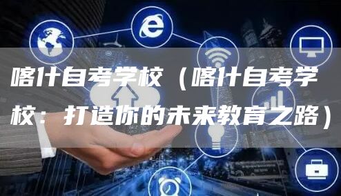 喀什自考学校（喀什自考学校：打造你的未来教育之路）