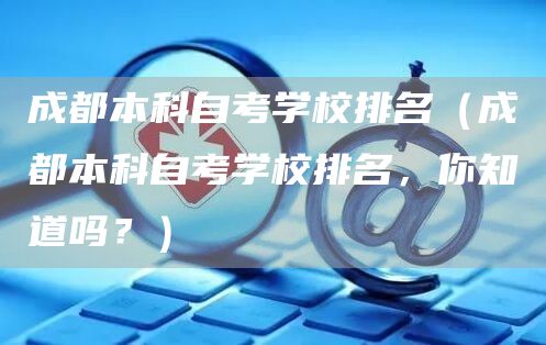 成都本科自考学校排名（成都本科自考学校排名，你知道吗？）