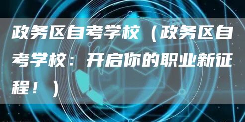 政务区自考学校（政务区自考学校：开启你的职业新征程！）