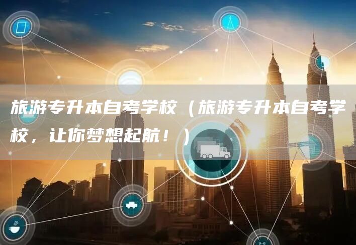 旅游专升本自考学校（旅游专升本自考学校，让你梦想起航！）