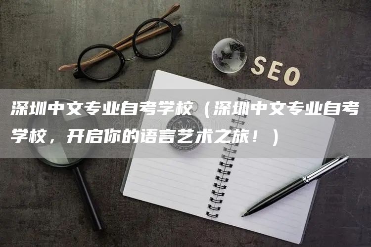 深圳中文专业自考学校（深圳中文专业自考学校，开启你的语言艺术之旅！）