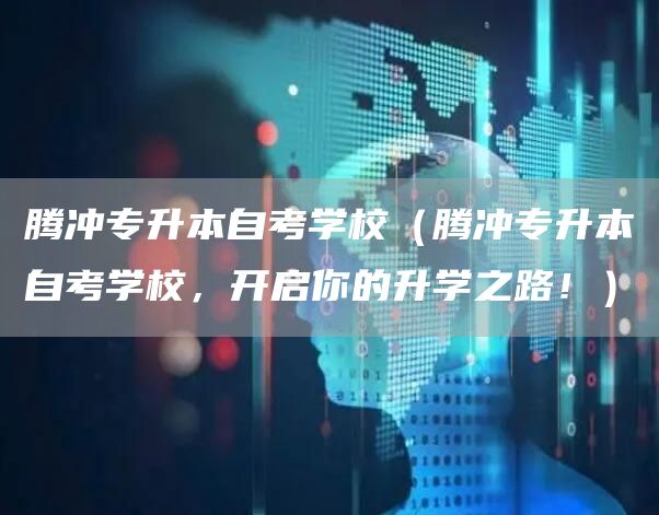 腾冲专升本自考学校（腾冲专升本自考学校，开启你的升学之路！）(图1)