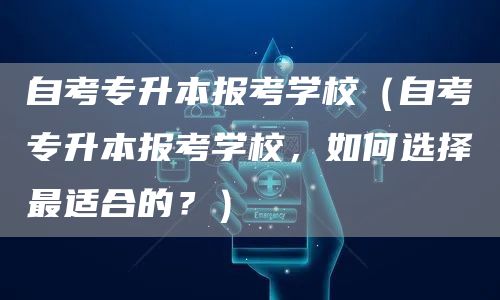 自考专升本报考学校（自考专升本报考学校，如何选择最适合的？）(图1)