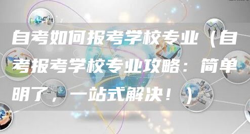 自考如何报考学校专业（自考报考学校专业攻略：简单明了，一站式解决！）