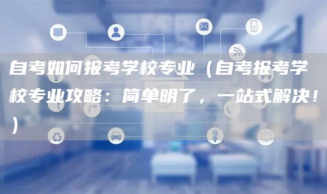 自考如何报考学校专业（自考报考学校专业攻略：简单明了，一站式解决！）(图1)