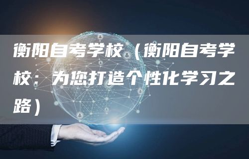 衡阳自考学校（衡阳自考学校：为您打造个性化学习之路）