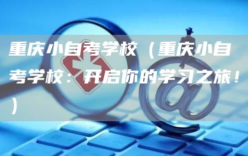 重庆小自考学校（重庆小自考学校：开启你的学习之旅！）