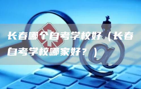 长春哪个自考学校好（长春自考学校哪家好？）