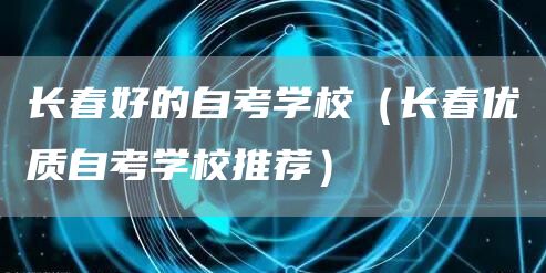 长春好的自考学校（长春优质自考学校推荐）