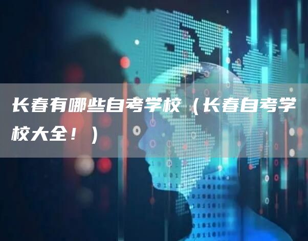 长春有哪些自考学校（长春自考学校大全！）