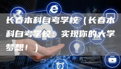 长春本科自考学校（长春本科自考学校：实现你的大学梦想！）