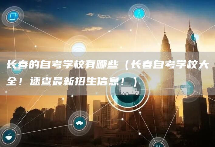 长春的自考学校有哪些（长春自考学校大全！速查最新招生信息！）(图1)