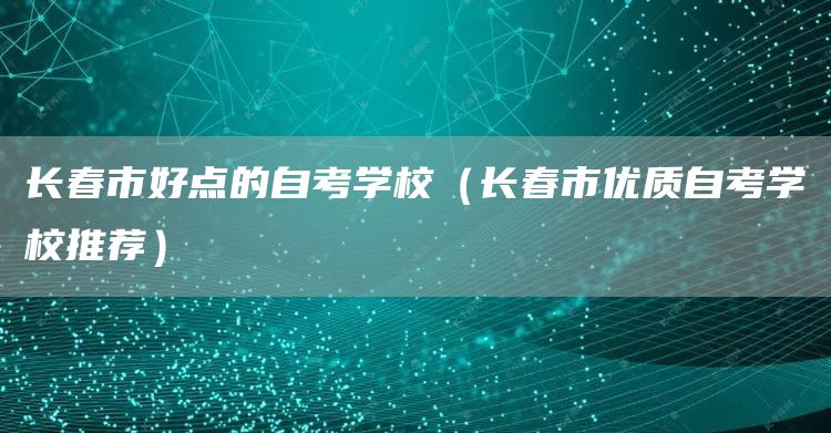 长春市好点的自考学校（长春市优质自考学校推荐）