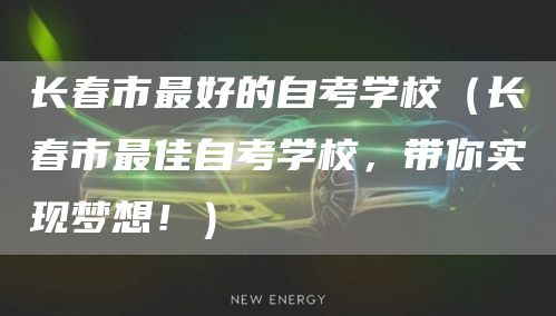 长春市最好的自考学校（长春市最佳自考学校，带你实现梦想！）