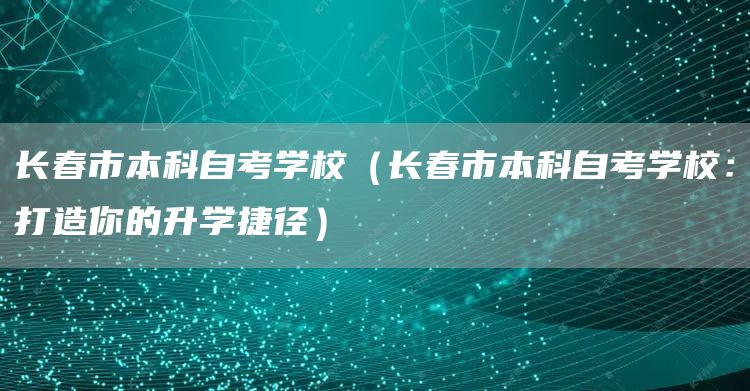 长春市本科自考学校（长春市本科自考学校：打造你的升学捷径）