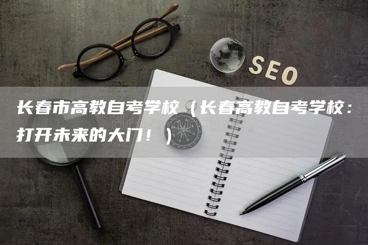 长春市高教自考学校（长春高教自考学校：打开未来的大门！）(图1)