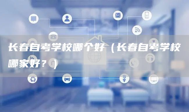 长春自考学校哪个好（长春自考学校哪家好？）