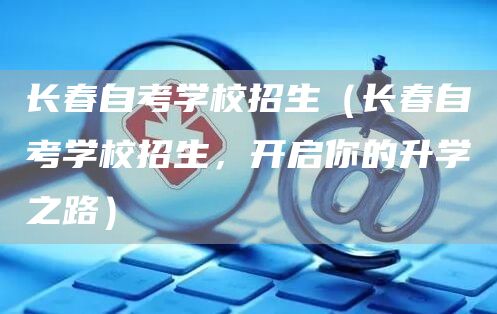 长春自考学校招生（长春自考学校招生，开启你的升学之路）