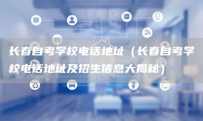 长春自考学校电话地址（长春自考学校电话地址及招生信息大揭秘）