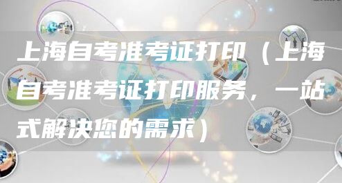 上海自考准考证打印（上海自考准考证打印服务，一站式解决您的需求）