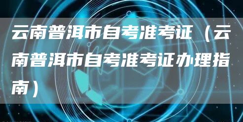 云南普洱市自考准考证（云南普洱市自考准考证办理指南）