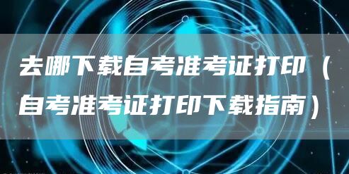 去哪下载自考准考证打印（自考准考证打印下载指南）