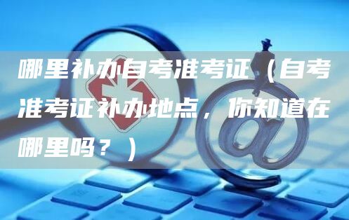 哪里补办自考准考证（自考准考证补办地点，你知道在哪里吗？）(图1)