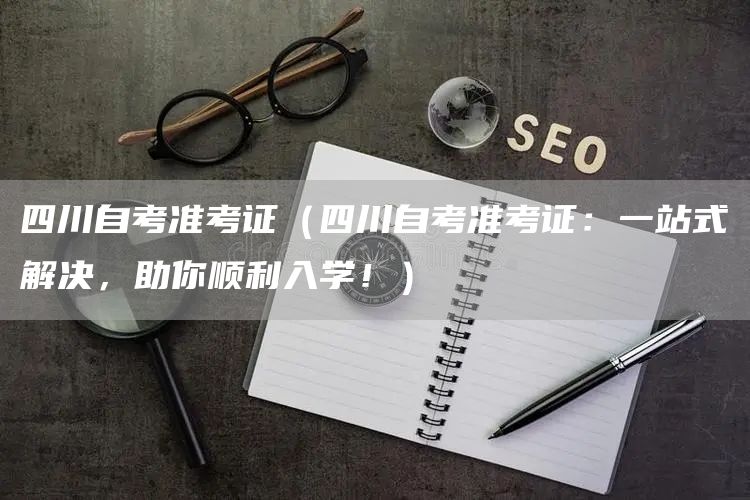 四川自考准考证（四川自考准考证：一站式解决，助你顺利入学！）