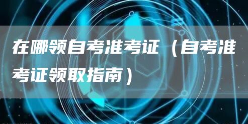 在哪领自考准考证（自考准考证领取指南）(图1)
