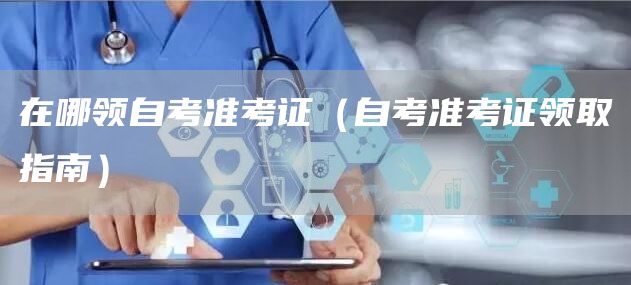 在哪领自考准考证（自考准考证领取指南）