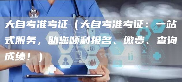 大自考准考证（大自考准考证：一站式服务，助您顺利报名、缴费、查询成绩！）(图1)