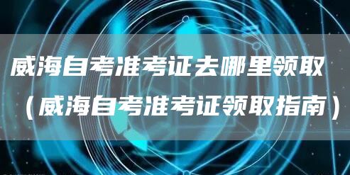 威海自考准考证去哪里领取（威海自考准考证领取指南）(图1)