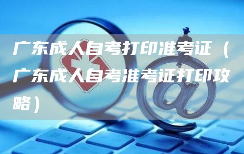 广东成人自考打印准考证（广东成人自考准考证打印攻略）