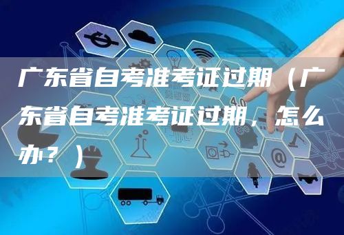 广东省自考准考证过期（广东省自考准考证过期，怎么办？）