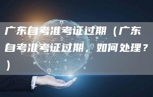 广东自考准考证过期（广东自考准考证过期，如何处理？）(图1)