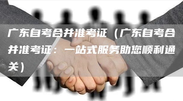 广东自考合并准考证（广东自考合并准考证：一站式服务助您顺利通关）