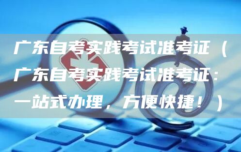 广东自考实践考试准考证（广东自考实践考试准考证：一站式办理，方便快捷！）