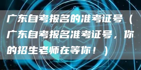 广东自考报名的准考证号（广东自考报名准考证号，你的招生老师在等你！）