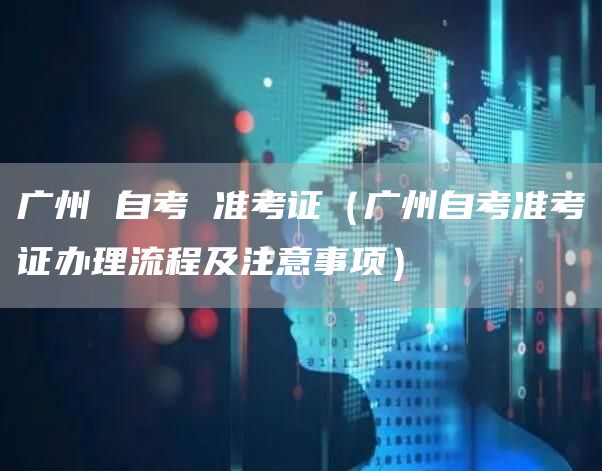 广州 自考 准考证（广州自考准考证办理流程及注意事项）