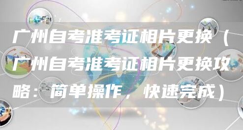 广州自考准考证相片更换（广州自考准考证相片更换攻略：简单操作，快速完成）