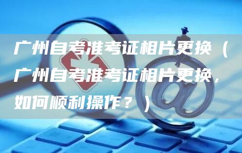 广州自考准考证相片更换（广州自考准考证相片更换，如何顺利操作？）(图1)