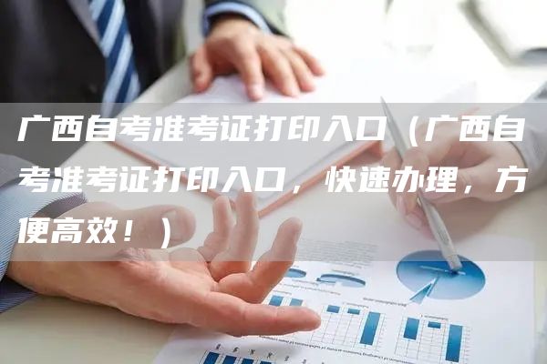 广西自考准考证打印入口（广西自考准考证打印入口，快速办理，方便高效！）