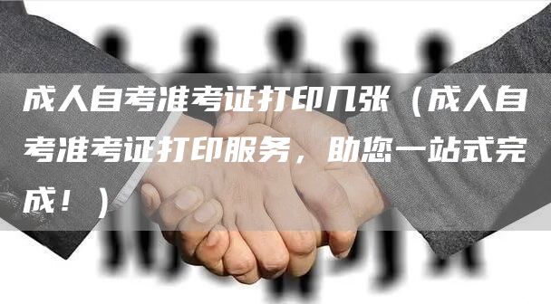 成人自考准考证打印几张（成人自考准考证打印服务，助您一站式完成！）