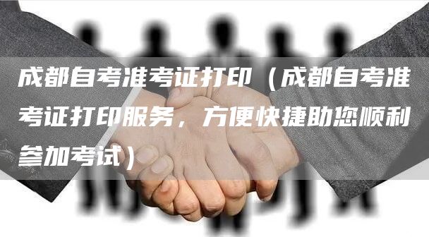成都自考准考证打印（成都自考准考证打印服务，方便快捷助您顺利参加考试）