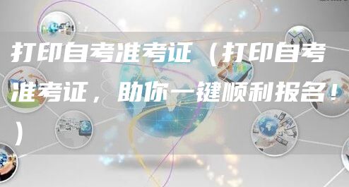 打印自考准考证（打印自考准考证，助你一键顺利报名！）(图1)