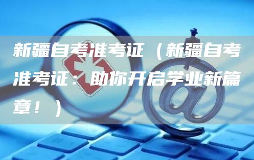 新疆自考准考证（新疆自考准考证：助你开启学业新篇章！）